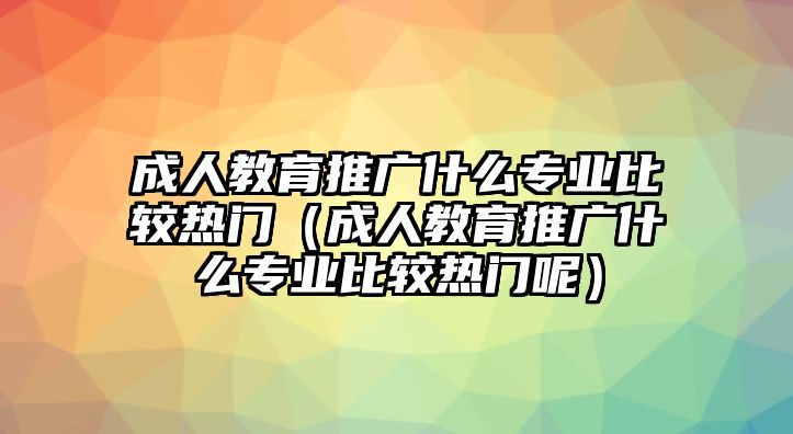 成人教育推廣什么專業比較熱門（成人教育推廣什么專業比較熱門呢）