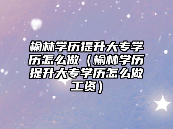 榆林學(xué)歷提升大專學(xué)歷怎么做（榆林學(xué)歷提升大專學(xué)歷怎么做工資）