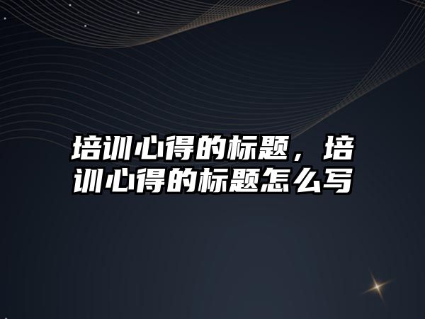 培訓心得的標題，培訓心得的標題怎么寫