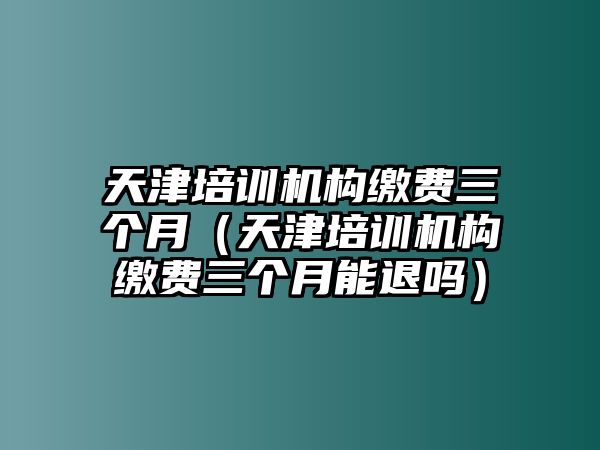 天津培訓(xùn)機(jī)構(gòu)繳費(fèi)三個月（天津培訓(xùn)機(jī)構(gòu)繳費(fèi)三個月能退嗎）