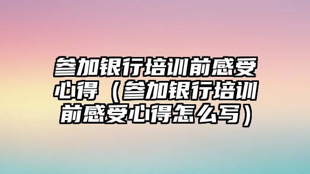 參加銀行培訓前感受心得（參加銀行培訓前感受心得怎么寫）