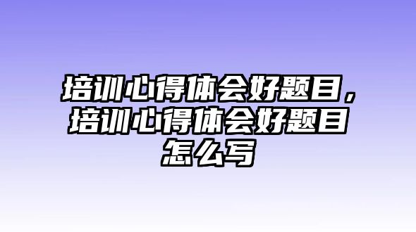 培訓心得體會好題目，培訓心得體會好題目怎么寫