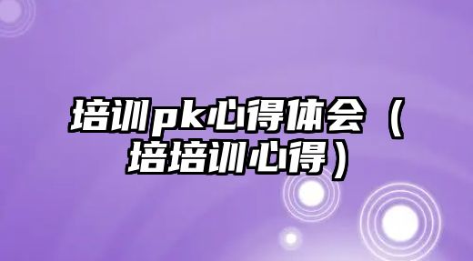 培訓pk心得體會（培培訓心得）