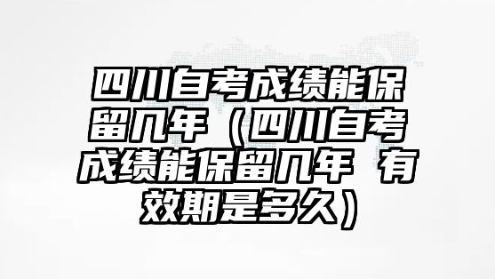 四川自考成績能保留幾年（四川自考成績能保留幾年 有效期是多久）