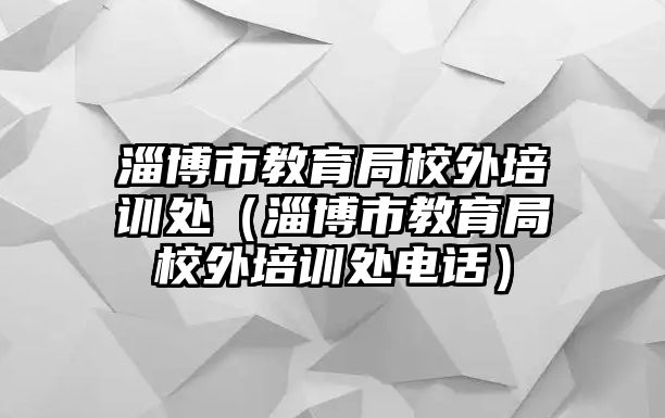 淄博市教育局校外培訓處（淄博市教育局校外培訓處電話）