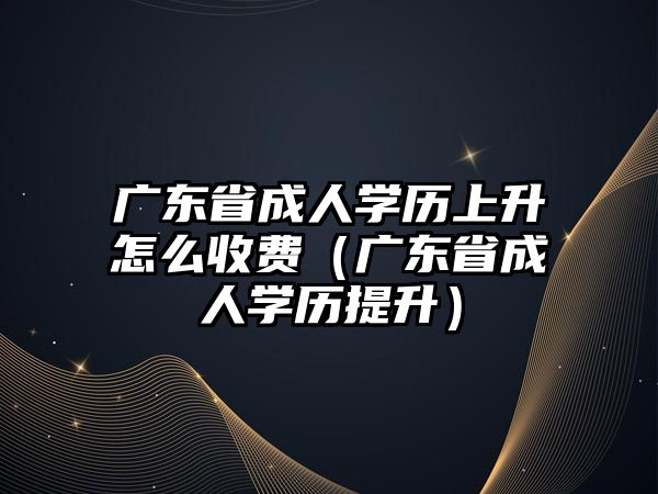 廣東省成人學歷上升怎么收費（廣東省成人學歷提升）