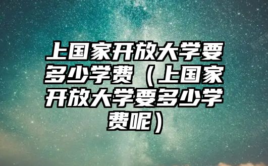 上國家開放大學要多少學費（上國家開放大學要多少學費呢）