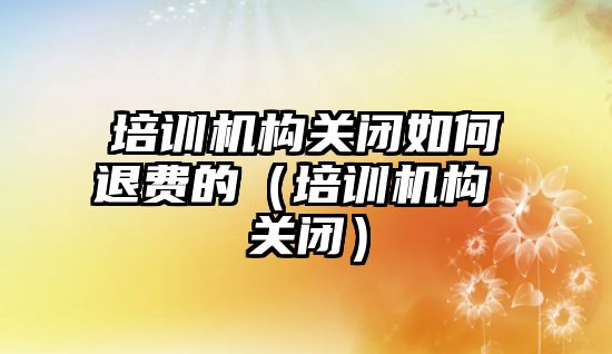 培訓機構關閉如何退費的（培訓機構 關閉）