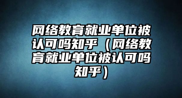 網絡教育就業單位被認可嗎知乎（網絡教育就業單位被認可嗎知乎）