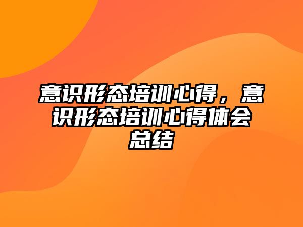 意識形態(tài)培訓心得，意識形態(tài)培訓心得體會總結(jié)