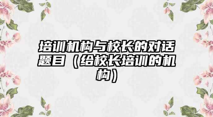 培訓機構與校長的對話題目（給校長培訓的機構）