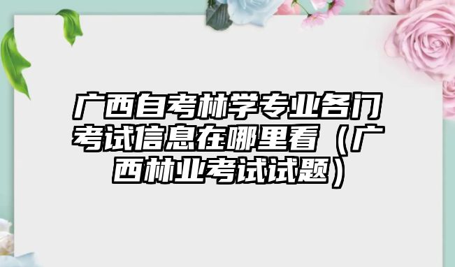 廣西自考林學專業各門考試信息在哪里看（廣西林業考試試題）