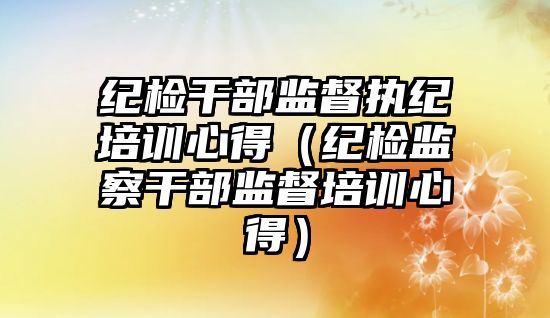 紀檢干部監督執紀培訓心得（紀檢監察干部監督培訓心得）