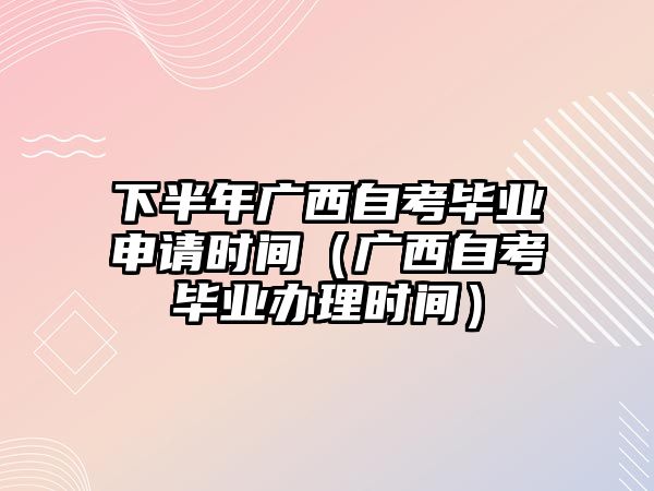 下半年廣西自考畢業申請時間（廣西自考畢業辦理時間）