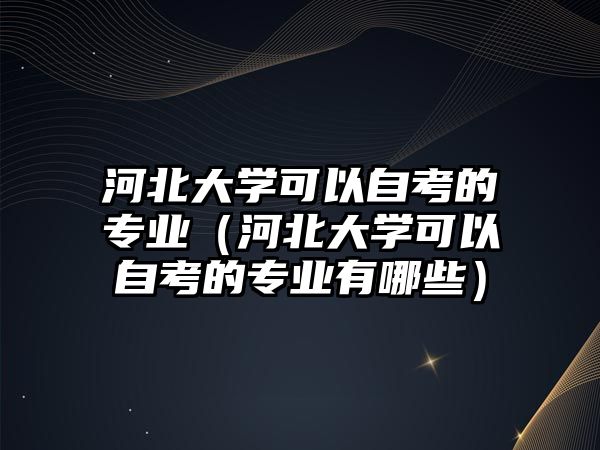 河北大學可以自考的專業（河北大學可以自考的專業有哪些）