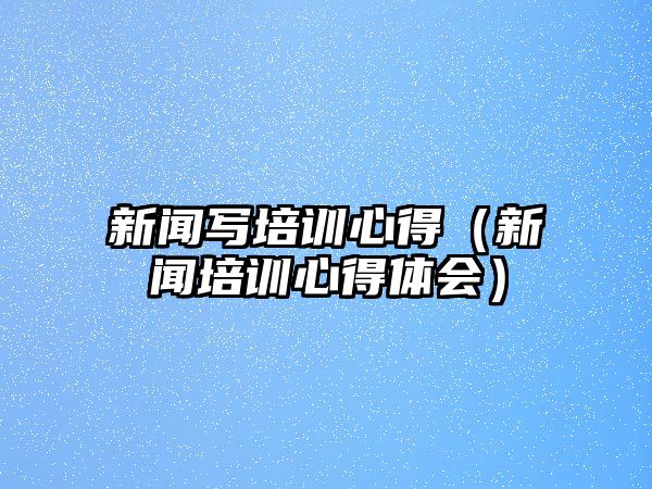 新聞寫培訓心得（新聞培訓心得體會）