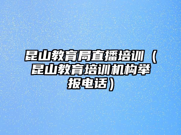 昆山教育局直播培訓（昆山教育培訓機構舉報電話）