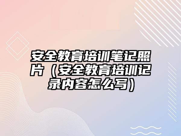 安全教育培訓筆記照片（安全教育培訓記錄內容怎么寫）