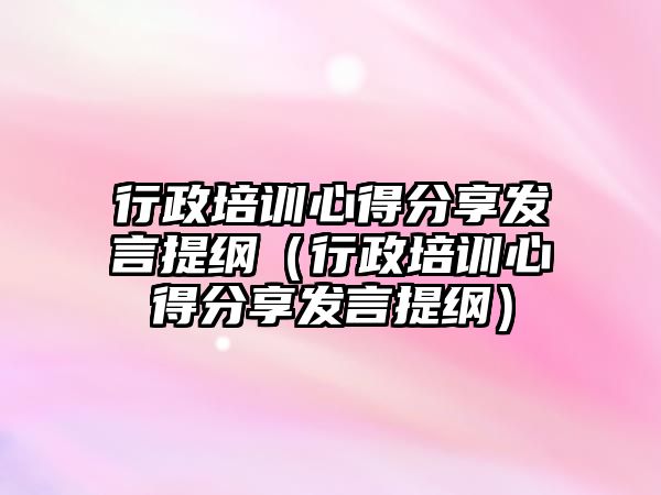 行政培訓心得分享發言提綱（行政培訓心得分享發言提綱）