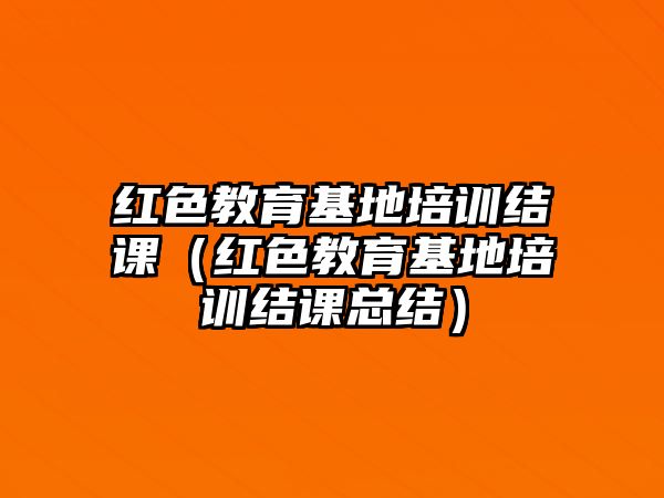 紅色教育基地培訓(xùn)結(jié)課（紅色教育基地培訓(xùn)結(jié)課總結(jié)）