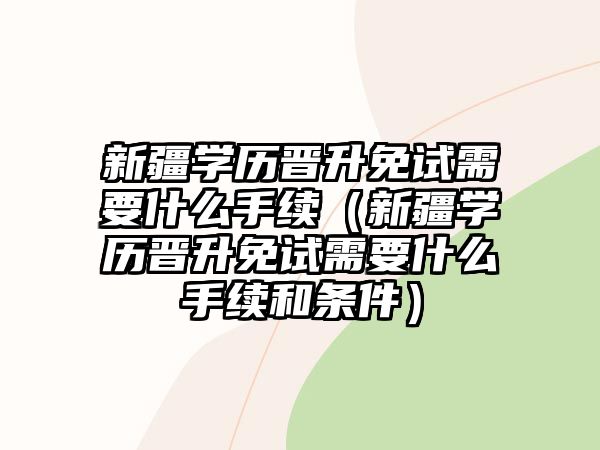 新疆學歷晉升免試需要什么手續（新疆學歷晉升免試需要什么手續和條件）