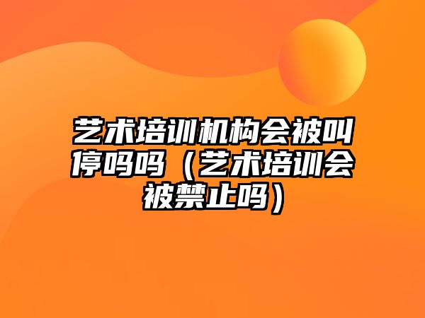 藝術培訓機構會被叫停嗎嗎（藝術培訓會被禁止嗎）