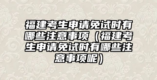 福建考生申請免試時有哪些注意事項（福建考生申請免試時有哪些注意事項呢）