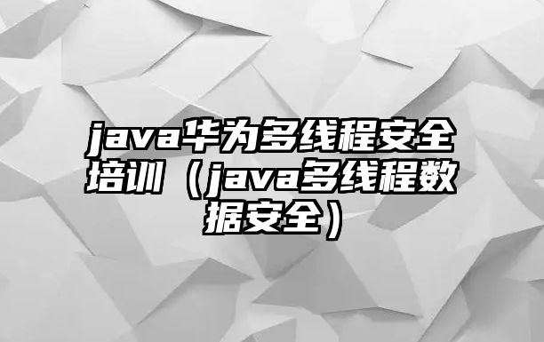 java華為多線程安全培訓（java多線程數據安全）