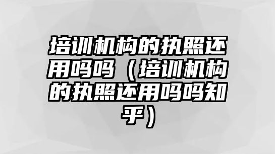 培訓機構的執照還用嗎嗎（培訓機構的執照還用嗎嗎知乎）