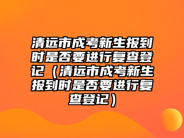 清遠市成考新生報到時是否要進行復查登記（清遠市成考新生報到時是否要進行復查登記）