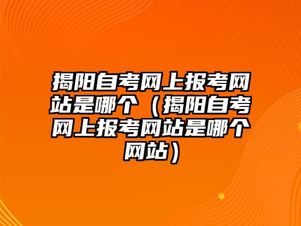 揭陽自考網上報考網站是哪個（揭陽自考網上報考網站是哪個網站）