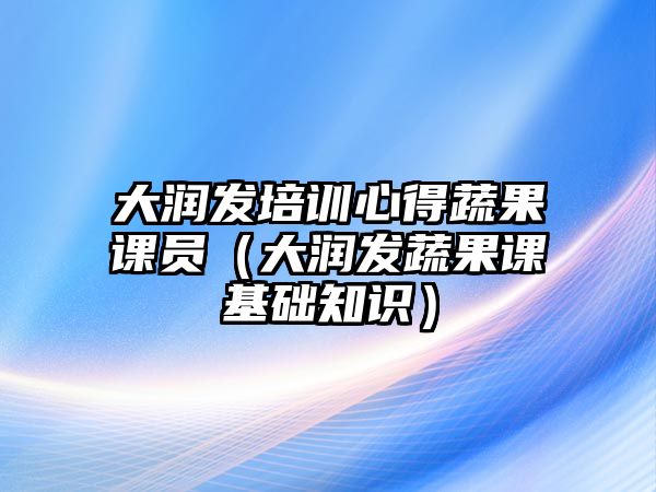 大潤發培訓心得蔬果課員（大潤發蔬果課基礎知識）