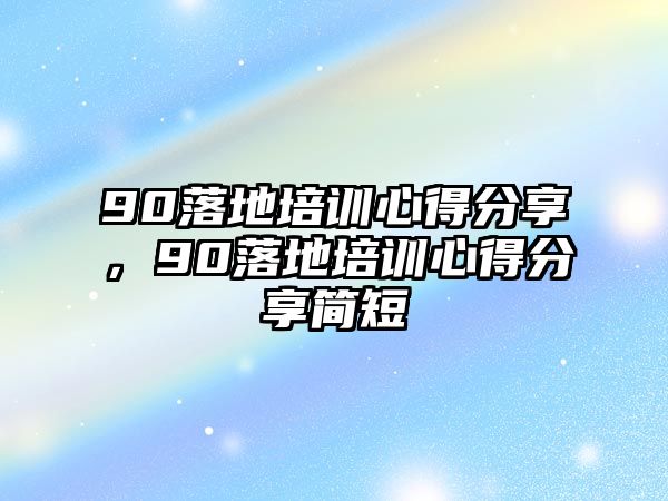 90落地培訓心得分享，90落地培訓心得分享簡短