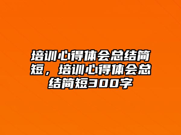 培訓心得體會總結簡短，培訓心得體會總結簡短300字