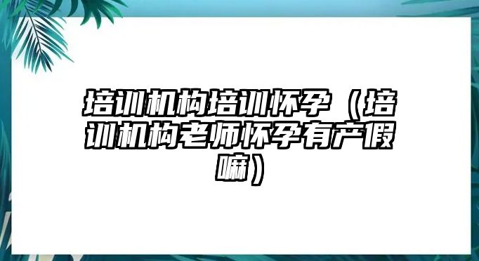 培訓機構培訓懷孕（培訓機構老師懷孕有產假嘛）