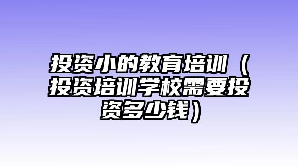 投資小的教育培訓（投資培訓學校需要投資多少錢）