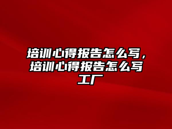 培訓心得報告怎么寫，培訓心得報告怎么寫 工廠