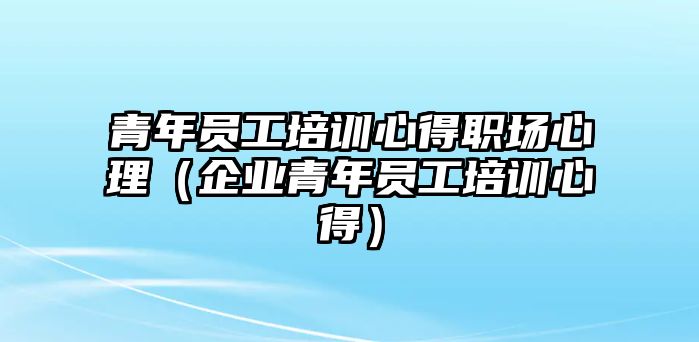 青年員工培訓心得職場心理（企業青年員工培訓心得）