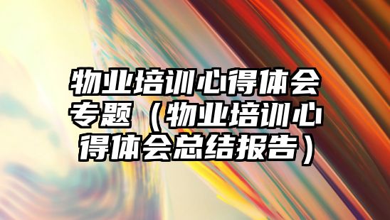 物業培訓心得體會專題（物業培訓心得體會總結報告）