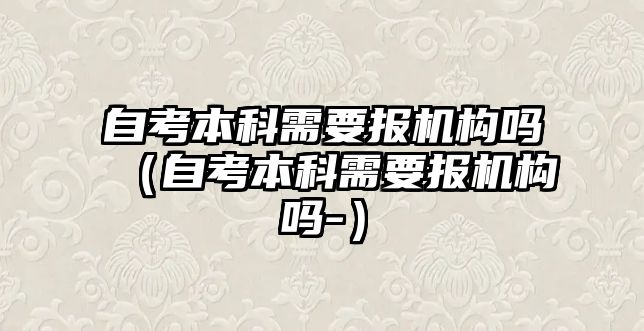 自考本科需要報機構(gòu)嗎（自考本科需要報機構(gòu)嗎-）