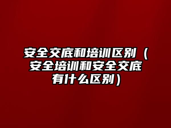 安全交底和培訓區別（安全培訓和安全交底有什么區別）