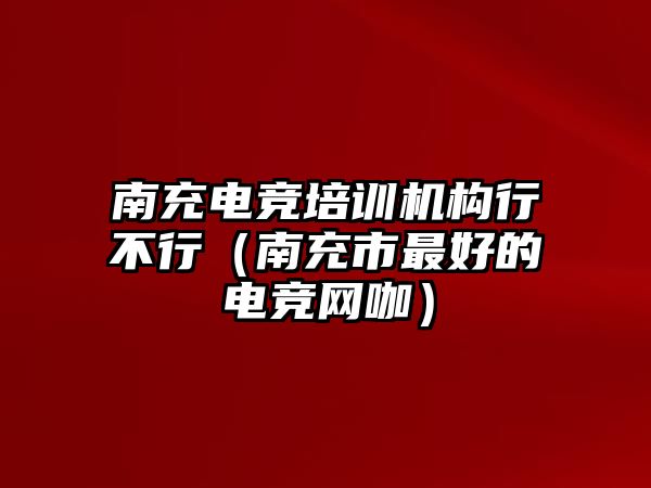 南充電競培訓機構行不行（南充市最好的電競網咖）