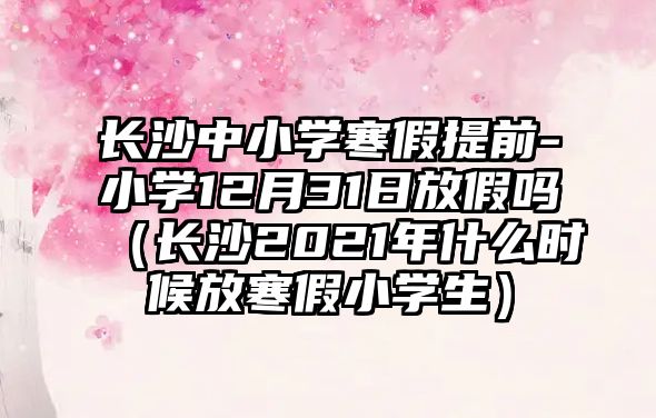 長沙中小學(xué)寒假提前-小學(xué)12月31日放假嗎（長沙2021年什么時候放寒假小學(xué)生）