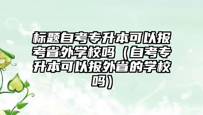 標題自考專升本可以報考省外學校嗎（自考專升本可以報外省的學校嗎）