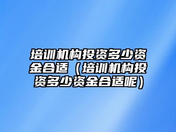 培訓機構(gòu)投資多少資金合適（培訓機構(gòu)投資多少資金合適呢）