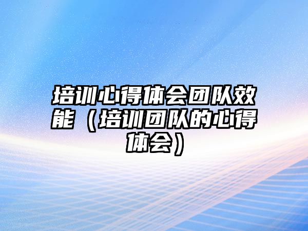 培訓心得體會團隊效能（培訓團隊的心得體會）