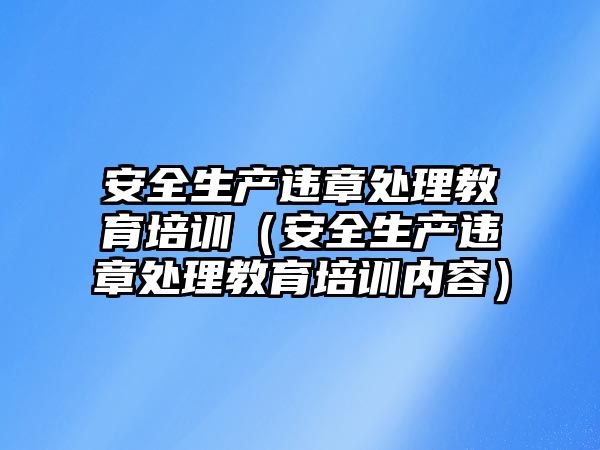 安全生產(chǎn)違章處理教育培訓（安全生產(chǎn)違章處理教育培訓內(nèi)容）