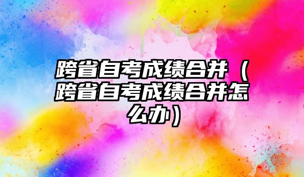 跨省自考成績合并（跨省自考成績合并怎么辦）