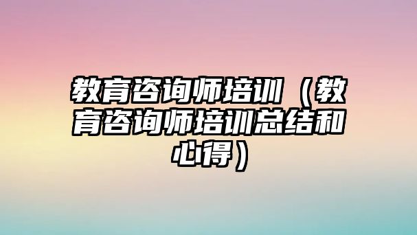 教育咨詢師培訓(xùn)（教育咨詢師培訓(xùn)總結(jié)和心得）