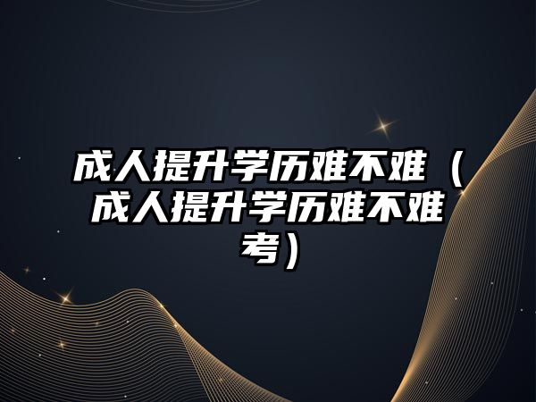 成人提升學歷難不難（成人提升學歷難不難考）